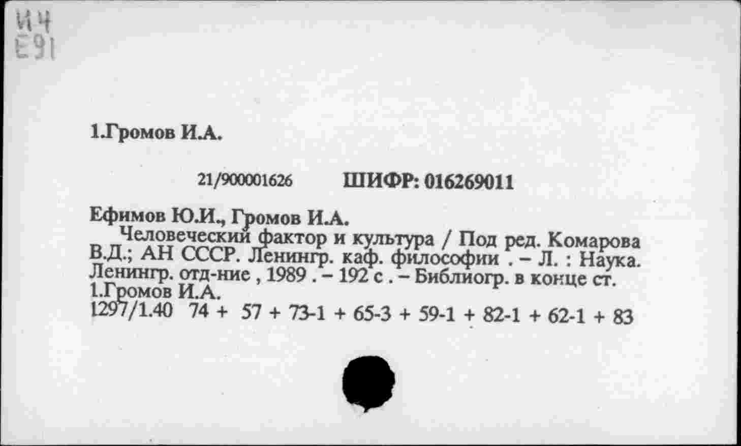 ﻿ин
1.Громов ИА.
21/900001626 ШИФР: 016269011
Ефимов Ю.И., Громов ИА.
Человеческим фактор и культура / Под ред. Комарова В.Д.; АН СССР. Ленингр. каф. философии . - Л. : Наука. Ленингр. отд-ние, 1989 . - 192 с . - Библиогр. в конце ст. ГГромов И.А.
1297/1.40 74 + 57 + 73-1 + 65-3 + 59-1 + 82-1 + 62-1 + 83